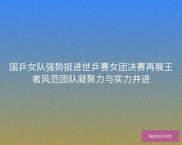 国乒女队强势挺进世乒赛女团决赛再展王者风范团队凝聚力与实力并进