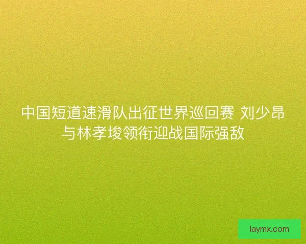 中国短道速滑队出征世界巡回赛 刘少昂与林孝埈领衔迎战国际强敌