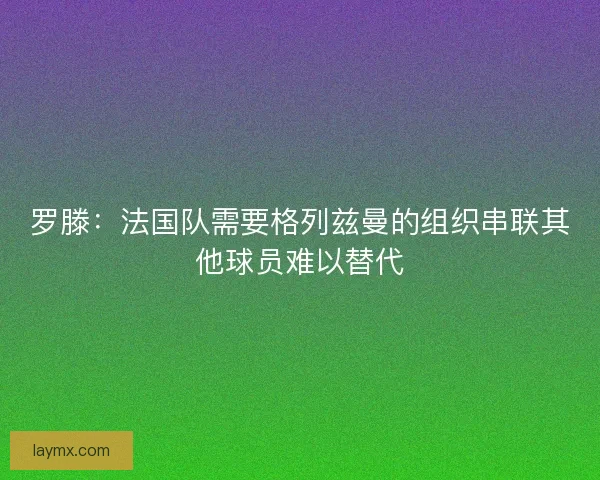 罗滕：法国队需要格列兹曼的组织串联其他球员难以替代