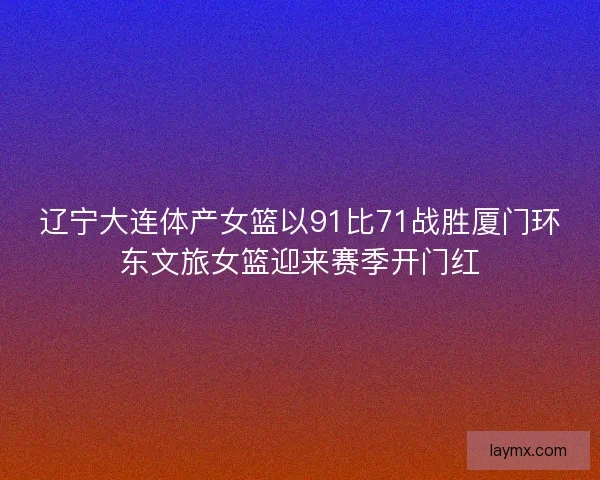 辽宁大连体产女篮以91比71战胜厦门环东文旅女篮迎来赛季开门红
