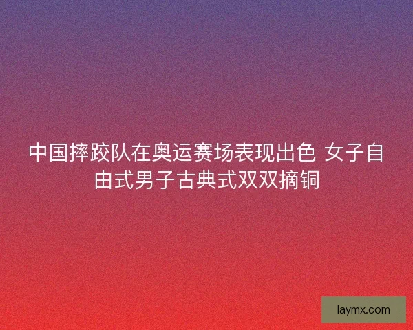 中国摔跤队在奥运赛场表现出色 女子自由式男子古典式双双摘铜