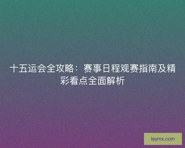 十五运会全攻略：赛事日程观赛指南及精彩看点全面解析