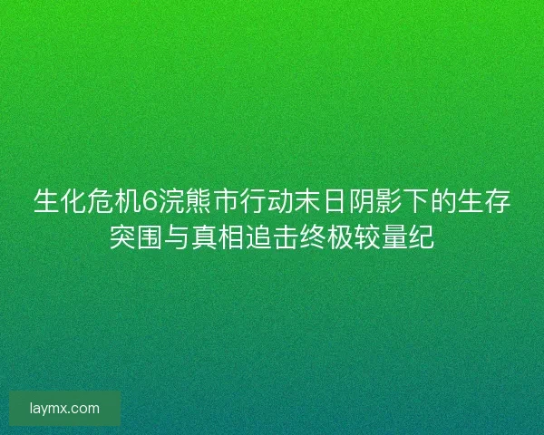 生化危机6浣熊市行动末日阴影下的生存突围与真相追击终极较量纪