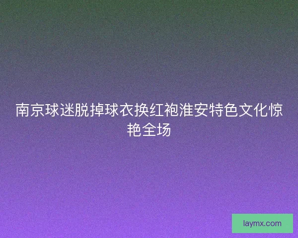 南京球迷脱掉球衣换红袍淮安特色文化惊艳全场