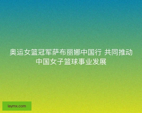 奥运女篮冠军萨布丽娜中国行 共同推动中国女子篮球事业发展