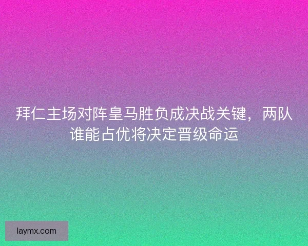 拜仁主场对阵皇马胜负成决战关键，两队谁能占优将决定晋级命运