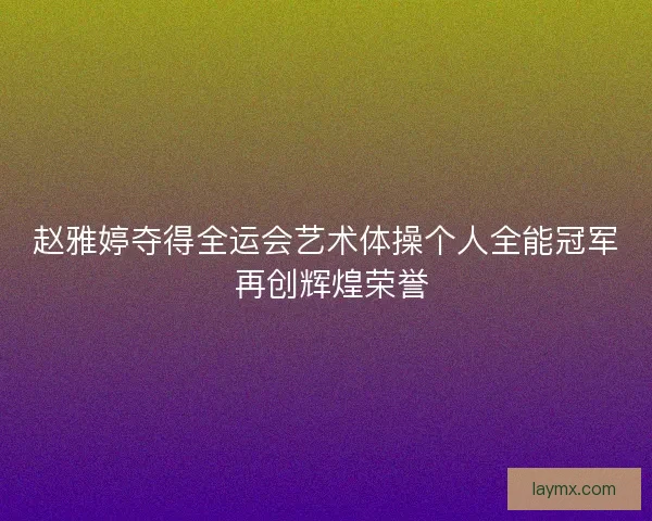 赵雅婷夺得全运会艺术体操个人全能冠军 再创辉煌荣誉