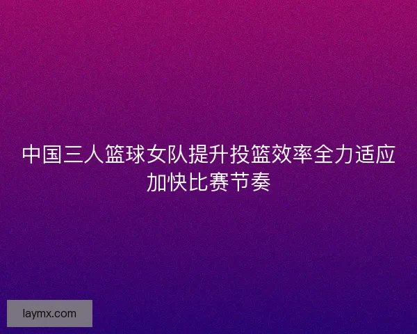 中国三人篮球女队提升投篮效率全力适应加快比赛节奏