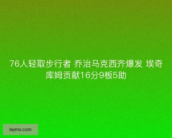 76人轻取步行者 乔治马克西齐爆发 埃奇库姆贡献16分9板5助