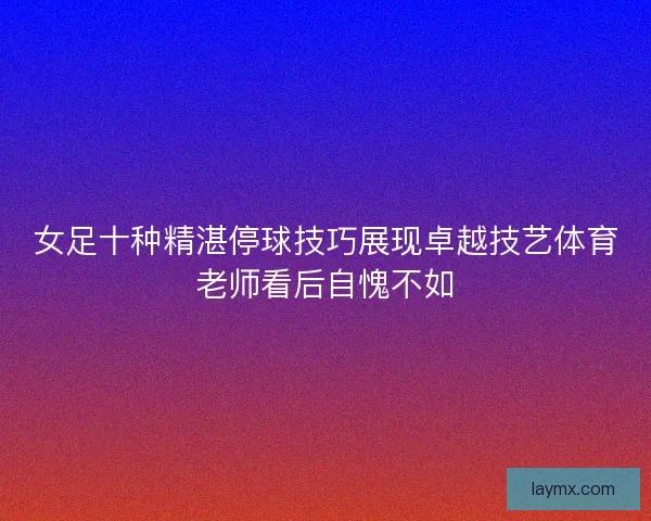 女足十种精湛停球技巧展现卓越技艺体育老师看后自愧不如